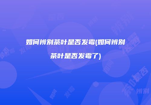 如何辨别茶叶是否发霉(如何辨别茶叶是否发霉了)