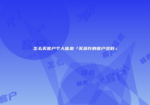 怎么买客户个人信息「买茶叶的客户资料」