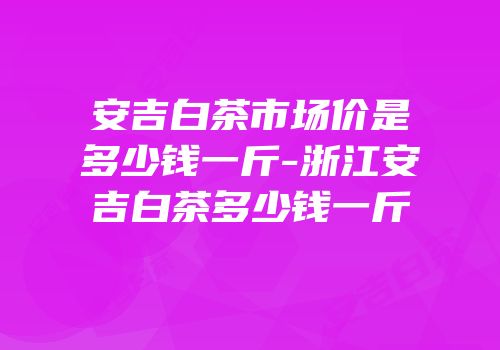 安吉白茶市场价是多少钱一斤-浙江安吉白茶多少钱一斤