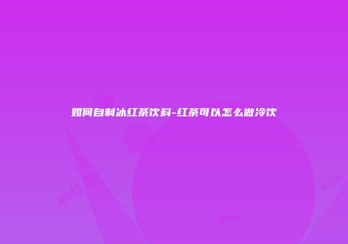 如何自制冰红茶饮料-红茶可以怎么做冷饮