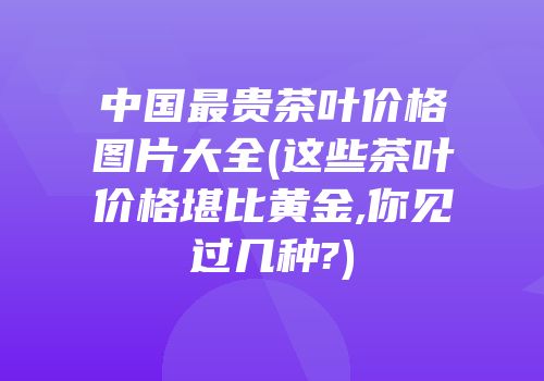 中国最贵茶叶价格图片大全(这些茶叶价格堪比黄金,你见过几种?)