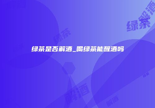 绿茶是否解酒_喝绿茶能醒酒吗
