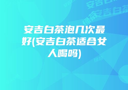 安吉白茶泡几次最好(安吉白茶适合女人喝吗)