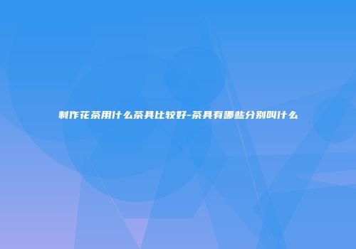 制作花茶用什么茶具比较好-茶具有哪些分别叫什么