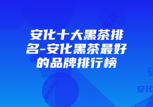 安化十大黑茶排名-安化黑茶最好的品牌排行榜