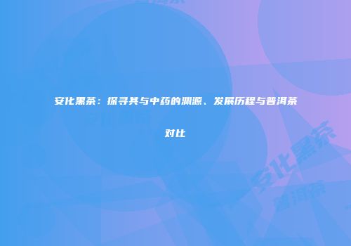 安化黑茶：探寻其与中药的渊源、发展历程与普洱茶对比