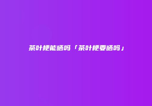茶叶梗能晒吗「茶叶梗要晒吗」
