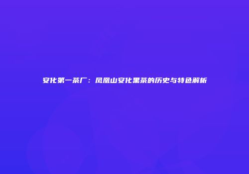 安化第一茶厂：凤凰山安化黑茶的历史与特色解析