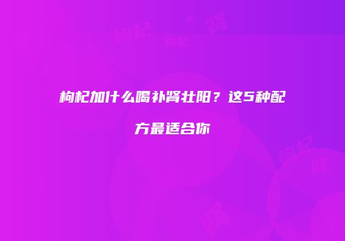 枸杞加什么喝补肾壮阳？这5种配方最适合你