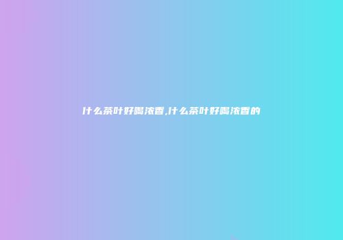 什么茶叶好喝浓香,什么茶叶好喝浓香的