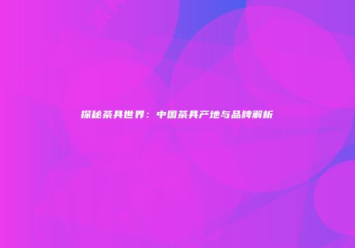 探秘茶具世界：中国茶具产地与品牌解析