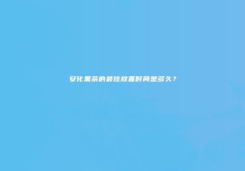 安化黑茶的最佳放置时间是多久？