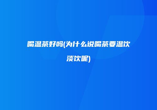 喝温茶好吗(为什么说喝茶要温饮淡饮呢)