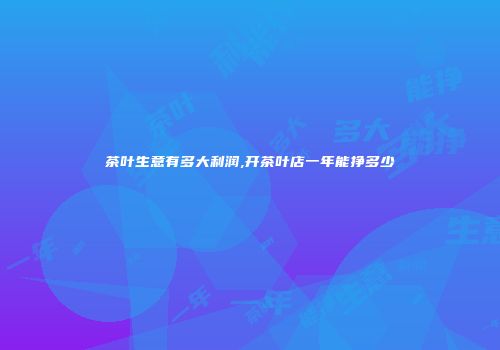茶叶生意有多大利润,开茶叶店一年能挣多少