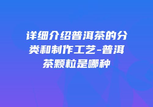 详细介绍普洱茶的分类和制作工艺-普洱茶颗粒是哪种