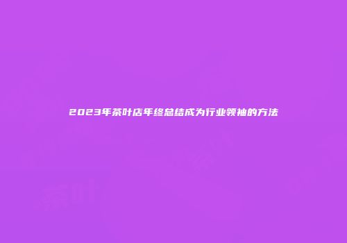 2023年茶叶店年终总结成为行业领袖的方法