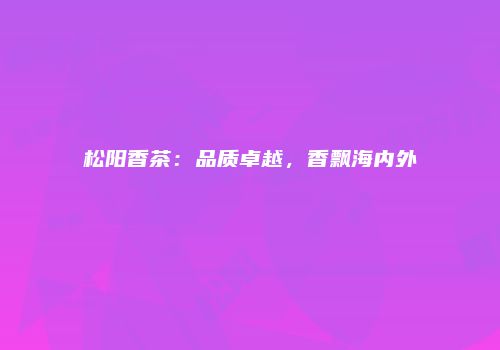 松阳香茶：品质卓越，香飘海内外