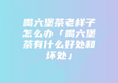 喝六堡茶老样子怎么办「喝六堡茶有什么好处和坏处」