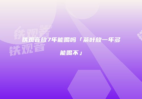 铁观音放7年能喝吗「茶叶放一年多能喝不」
