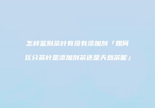 怎样鉴别茶叶有没有添加剂「如何区分茶叶是添加剂茶还是天然茶呢」