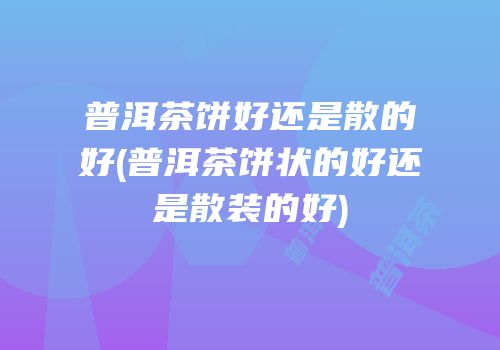 普洱茶饼好还是散的好(普洱茶饼状的好还是散装的好)