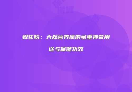 蜂花粉：天然营养库的多重神奇用途与保健功效