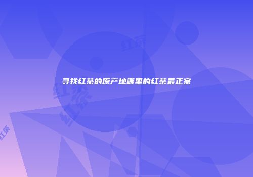 寻找红茶的原产地哪里的红茶最正宗