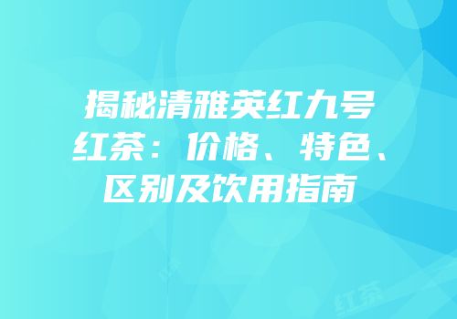 揭秘清雅英红九号红茶：价格、特色、区别及饮用指南