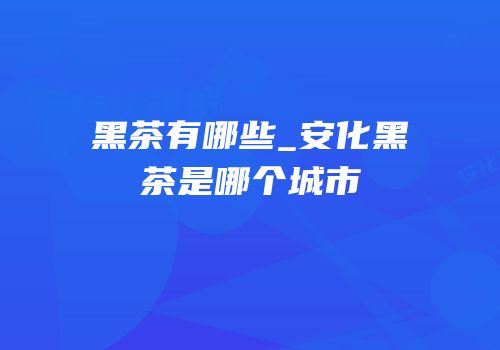 黑茶有哪些_安化黑茶是哪个城市