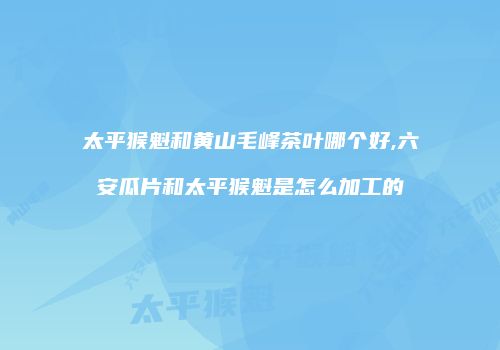 太平猴魁和黄山毛峰茶叶哪个好,六安瓜片和太平猴魁是怎么加工的