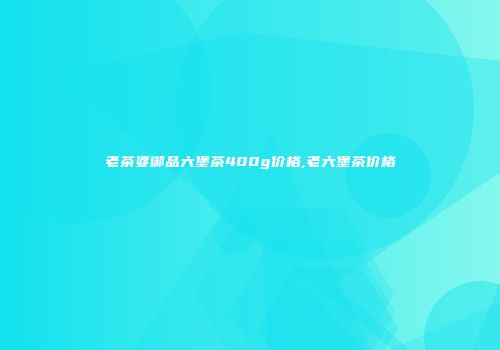 老茶婆御品六堡茶400g价格,老六堡茶价格
