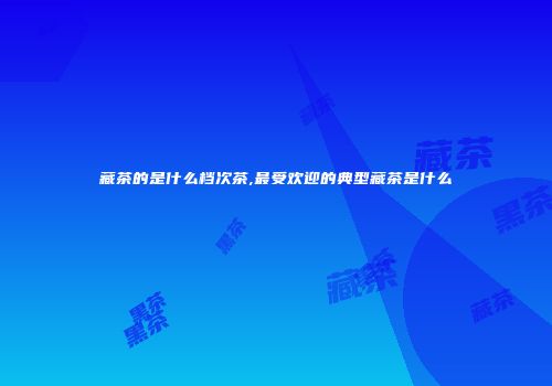 藏茶的是什么档次茶,最受欢迎的典型藏茶是什么