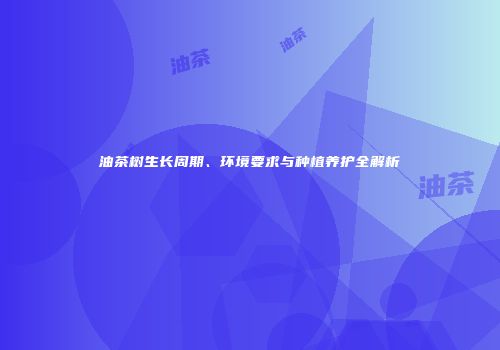 油茶树生长周期、环境要求与种植养护全解析