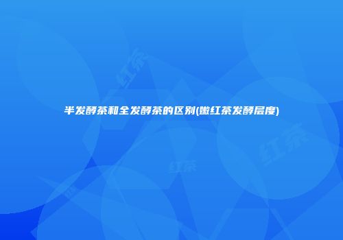 半发酵茶和全发酵茶的区别(嫩红茶发酵层度)