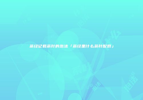 茶经记载茶叶的泡法「茶经里什么茶叶配奶」