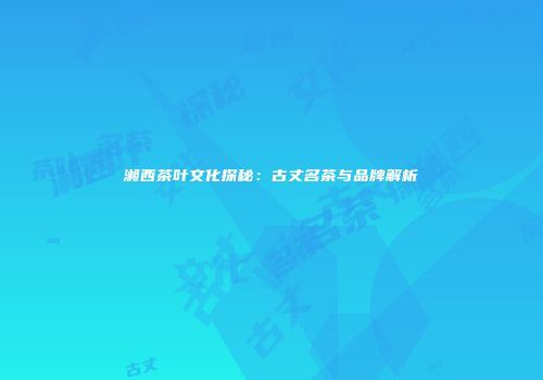 湘西茶叶文化探秘：古丈名茶与品牌解析
