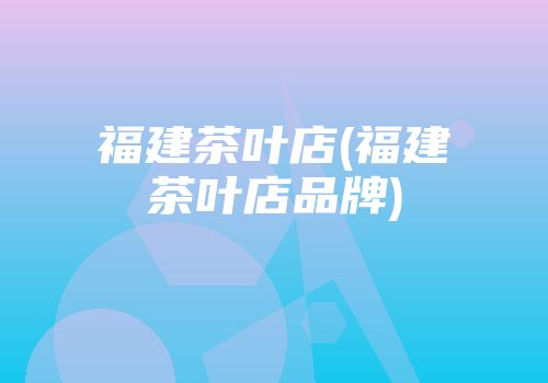 福建茶叶店(福建茶叶店品牌)