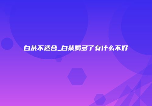 白茶不适合_白茶喝多了有什么不好