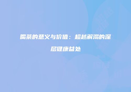 喝茶的意义与价值：超越解渴的深层健康益处