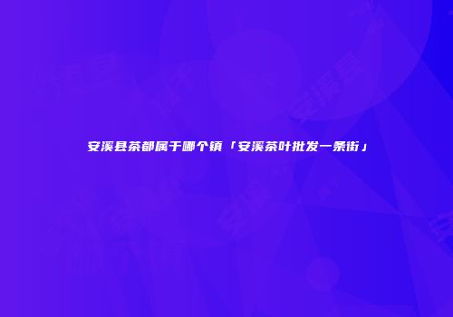 安溪县茶都属于哪个镇「安溪茶叶批发一条街」