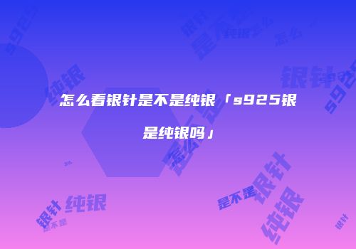 怎么看银针是不是纯银「s925银是纯银吗」