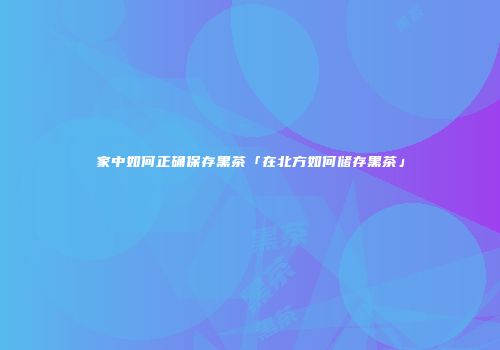 家中如何正确保存黑茶「在北方如何储存黑茶」
