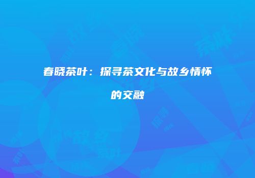 春晓茶叶：探寻茶文化与故乡情怀的交融