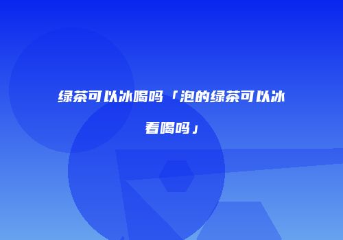绿茶可以冰喝吗「泡的绿茶可以冰着喝吗」