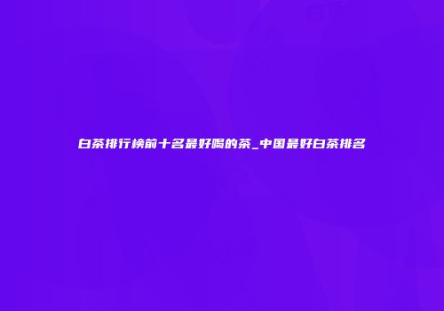 白茶排行榜前十名最好喝的茶_中国最好白茶排名
