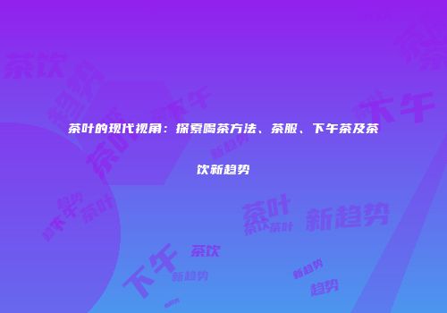茶叶的现代视角：探索喝茶方法、茶服、下午茶及茶饮新趋势