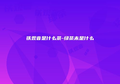 铁观音是什么茶-绿茶末是什么