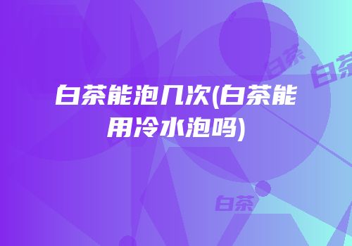 白茶能泡几次(白茶能用冷水泡吗)