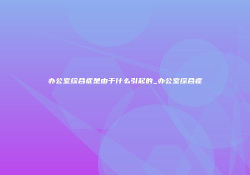 办公室综合症是由于什么引起的_办公室综合症