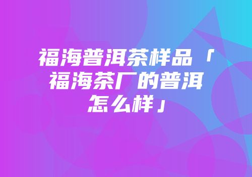 福海普洱茶样品「福海茶厂的普洱怎么样」